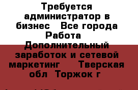 Требуется администратор в бизнес - Все города Работа » Дополнительный заработок и сетевой маркетинг   . Тверская обл.,Торжок г.